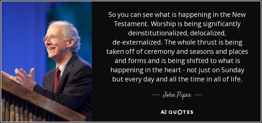 So you can see what is happening in the New Testament. Worship is being significantly deinstitutionalized, delocalized, de-externalized. The whole thrust is being taken off of ceremony and seasons and places and forms and is being shifted to what is happening in the heart - not just on Sunday but every day and all the time in all of life. - John Piper