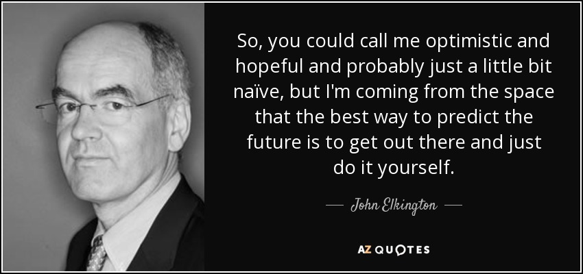 So, you could call me optimistic and hopeful and probably just a little bit naïve, but I'm coming from the space that the best way to predict the future is to get out there and just do it yourself. - John Elkington