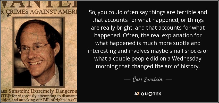 So, you could often say things are terrible and that accounts for what happened, or things are really bright, and that accounts for what happened. Often, the real explanation for what happened is much more subtle and interesting and involves maybe small shocks or what a couple people did on a Wednesday morning that changed the arc of history. - Cass Sunstein