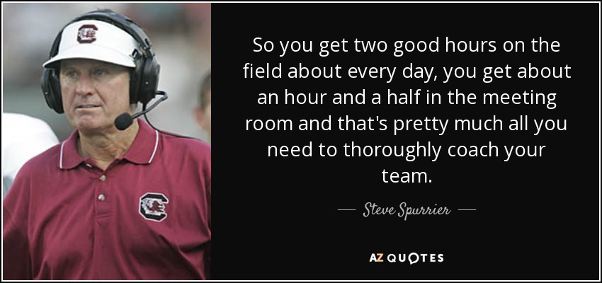 So you get two good hours on the field about every day, you get about an hour and a half in the meeting room and that's pretty much all you need to thoroughly coach your team. - Steve Spurrier