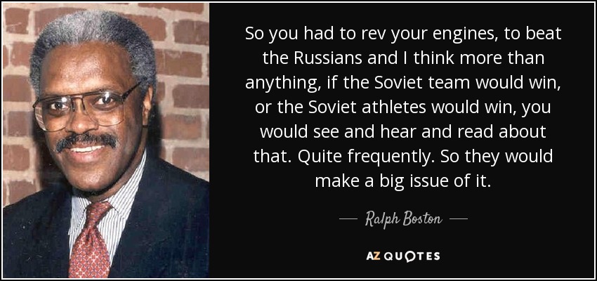 So you had to rev your engines, to beat the Russians and I think more than anything, if the Soviet team would win, or the Soviet athletes would win, you would see and hear and read about that. Quite frequently. So they would make a big issue of it. - Ralph Boston