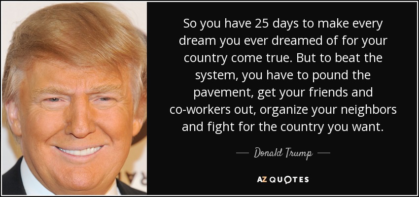 So you have 25 days to make every dream you ever dreamed of for your country come true. But to beat the system, you have to pound the pavement, get your friends and co-workers out, organize your neighbors and fight for the country you want. - Donald Trump