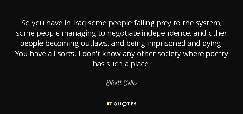 So you have in Iraq some people falling prey to the system, some people managing to negotiate independence, and other people becoming outlaws, and being imprisoned and dying. You have all sorts. I don't know any other society where poetry has such a place. - Elliott Colla