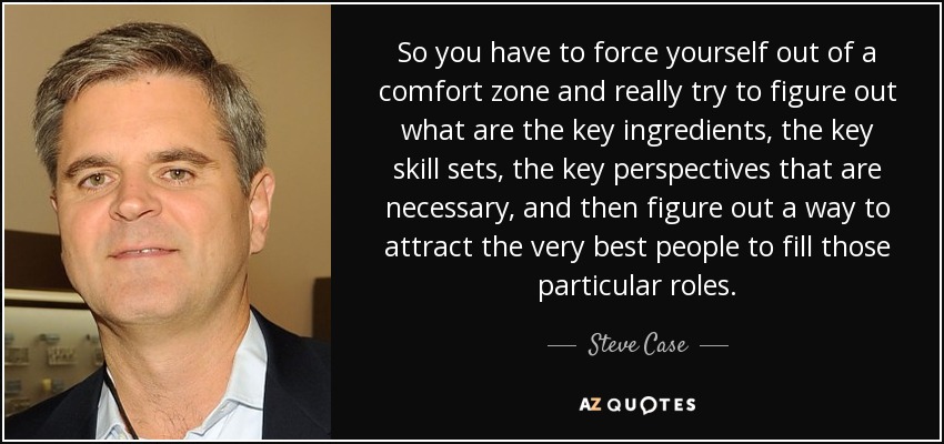 So you have to force yourself out of a comfort zone and really try to figure out what are the key ingredients, the key skill sets, the key perspectives that are necessary, and then figure out a way to attract the very best people to fill those particular roles. - Steve Case