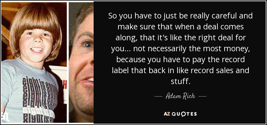 So you have to just be really careful and make sure that when a deal comes along, that it's like the right deal for you... not necessarily the most money, because you have to pay the record label that back in like record sales and stuff. - Adam Rich