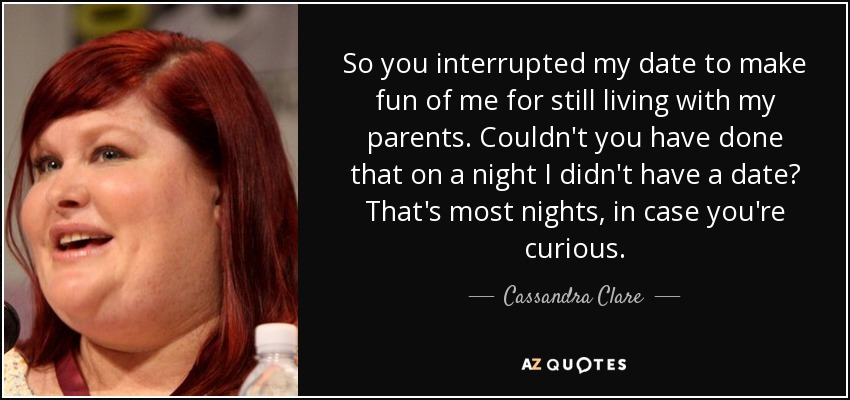So you interrupted my date to make fun of me for still living with my parents. Couldn't you have done that on a night I didn't have a date? That's most nights, in case you're curious. - Cassandra Clare