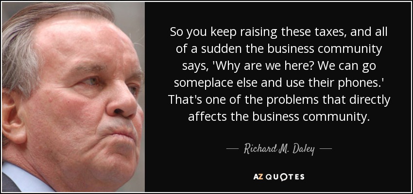 So you keep raising these taxes, and all of a sudden the business community says, 'Why are we here? We can go someplace else and use their phones.' That's one of the problems that directly affects the business community. - Richard M. Daley