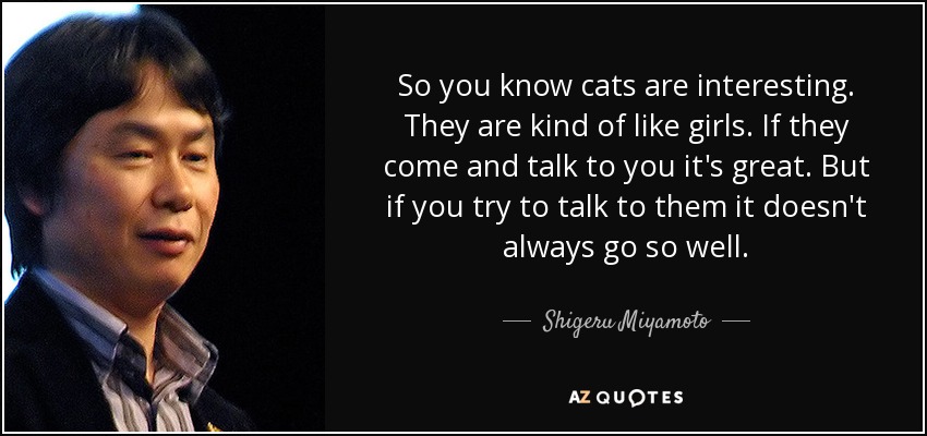 So you know cats are interesting. They are kind of like girls. If they come and talk to you it's great. But if you try to talk to them it doesn't always go so well. - Shigeru Miyamoto