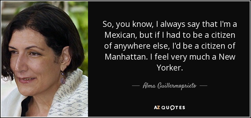 So, you know, I always say that I'm a Mexican, but if I had to be a citizen of anywhere else, I'd be a citizen of Manhattan. I feel very much a New Yorker. - Alma Guillermoprieto