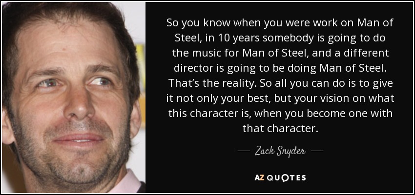 So you know when you were work on Man of Steel, in 10 years somebody is going to do the music for Man of Steel, and a different director is going to be doing Man of Steel. That’s the reality. So all you can do is to give it not only your best, but your vision on what this character is, when you become one with that character. - Zack Snyder