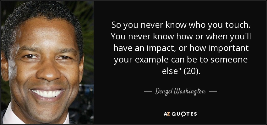 So you never know who you touch. You never know how or when you'll have an impact, or how important your example can be to someone else