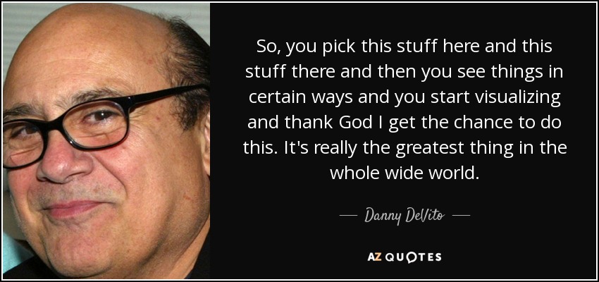 So, you pick this stuff here and this stuff there and then you see things in certain ways and you start visualizing and thank God I get the chance to do this. It's really the greatest thing in the whole wide world. - Danny DeVito