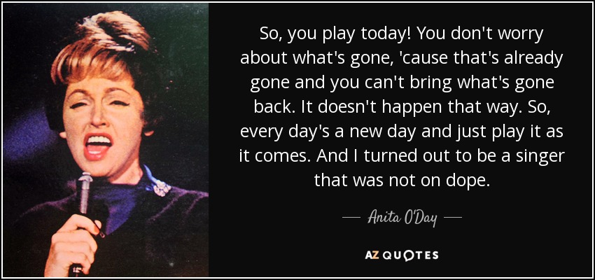 So, you play today! You don't worry about what's gone, 'cause that's already gone and you can't bring what's gone back. It doesn't happen that way. So, every day's a new day and just play it as it comes. And I turned out to be a singer that was not on dope. - Anita O'Day