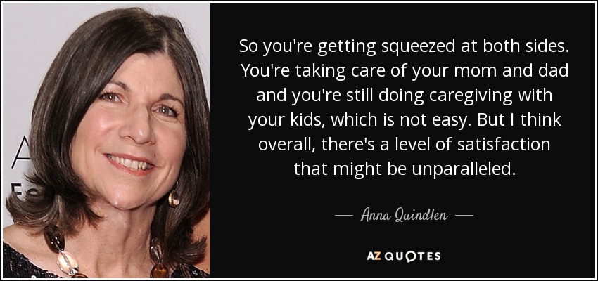 So you're getting squeezed at both sides. You're taking care of your mom and dad and you're still doing caregiving with your kids, which is not easy. But I think overall, there's a level of satisfaction that might be unparalleled. - Anna Quindlen