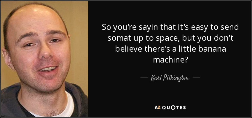 So you're sayin that it's easy to send somat up to space, but you don't believe there's a little banana machine? - Karl Pilkington