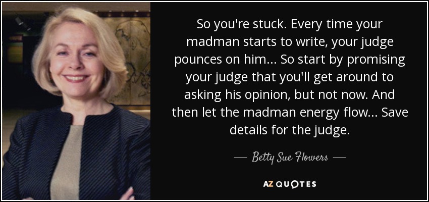 So you're stuck. Every time your madman starts to write, your judge pounces on him... So start by promising your judge that you'll get around to asking his opinion, but not now. And then let the madman energy flow... Save details for the judge. - Betty Sue Flowers