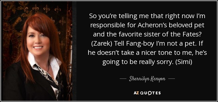 So you’re telling me that right now I’m responsible for Acheron’s beloved pet and the favorite sister of the Fates? (Zarek) Tell Fang-boy I’m not a pet. If he doesn’t take a nicer tone to me, he’s going to be really sorry. (Simi) - Sherrilyn Kenyon