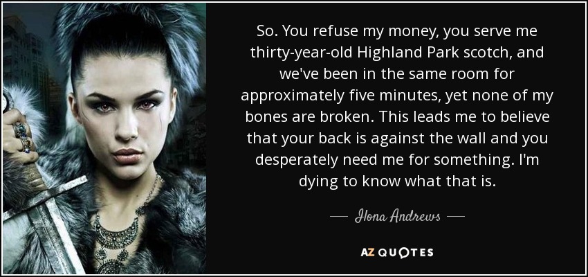 So. You refuse my money, you serve me thirty-year-old Highland Park scotch, and we've been in the same room for approximately five minutes, yet none of my bones are broken. This leads me to believe that your back is against the wall and you desperately need me for something. I'm dying to know what that is. - Ilona Andrews