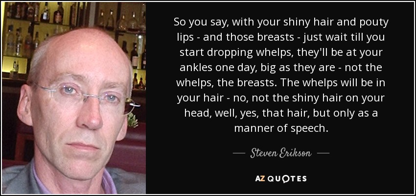 So you say, with your shiny hair and pouty lips - and those breasts - just wait till you start dropping whelps, they'll be at your ankles one day, big as they are - not the whelps, the breasts. The whelps will be in your hair - no, not the shiny hair on your head, well, yes, that hair, but only as a manner of speech. - Steven Erikson