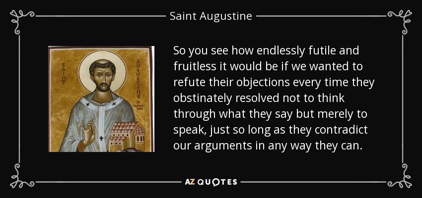 So you see how endlessly futile and fruitless it would be if we wanted to refute their objections every time they obstinately resolved not to think through what they say but merely to speak, just so long as they contradict our arguments in any way they can. - Saint Augustine