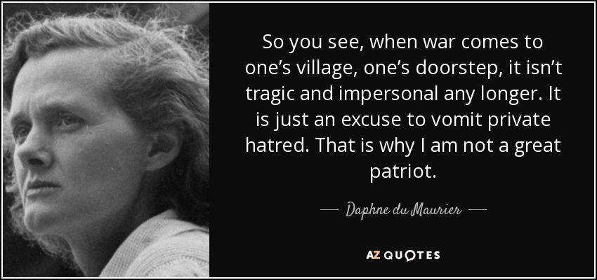 So you see, when war comes to one’s village, one’s doorstep, it isn’t tragic and impersonal any longer. It is just an excuse to vomit private hatred. That is why I am not a great patriot. - Daphne du Maurier