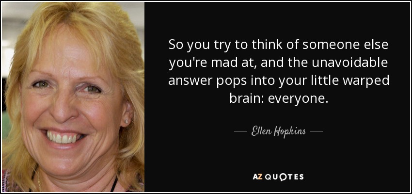 So you try to think of someone else you're mad at, and the unavoidable answer pops into your little warped brain: everyone. - Ellen Hopkins