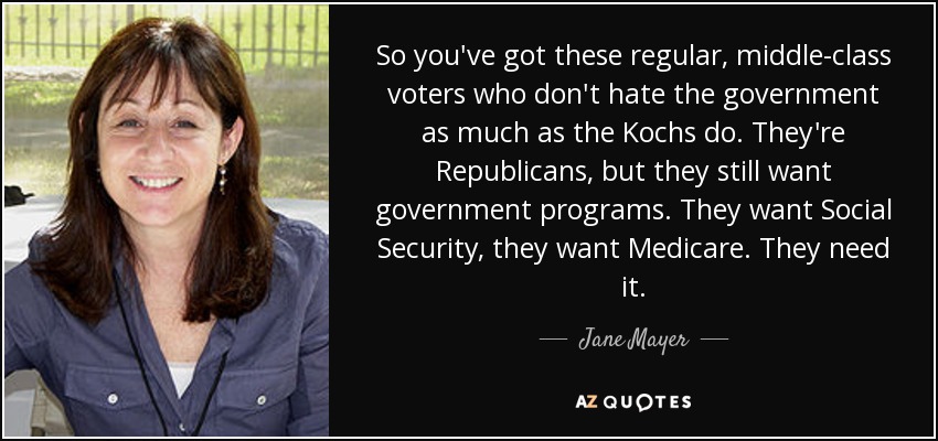 So you've got these regular, middle-class voters who don't hate the government as much as the Kochs do. They're Republicans, but they still want government programs. They want Social Security, they want Medicare. They need it. - Jane Mayer