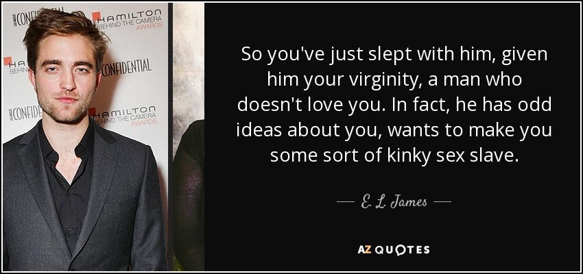 So you've just slept with him, given him your virginity, a man who doesn't love you. In fact, he has odd ideas about you, wants to make you some sort of kinky sex slave. - E. L. James