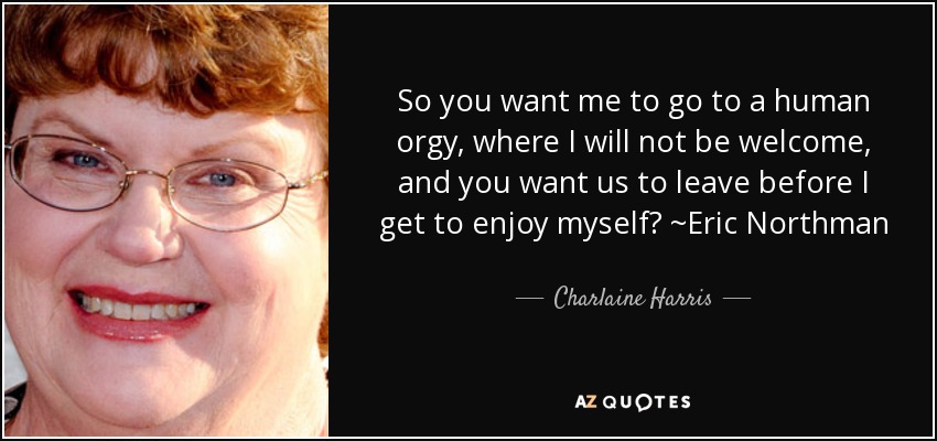 So you want me to go to a human orgy, where I will not be welcome, and you want us to leave before I get to enjoy myself? ~Eric Northman - Charlaine Harris