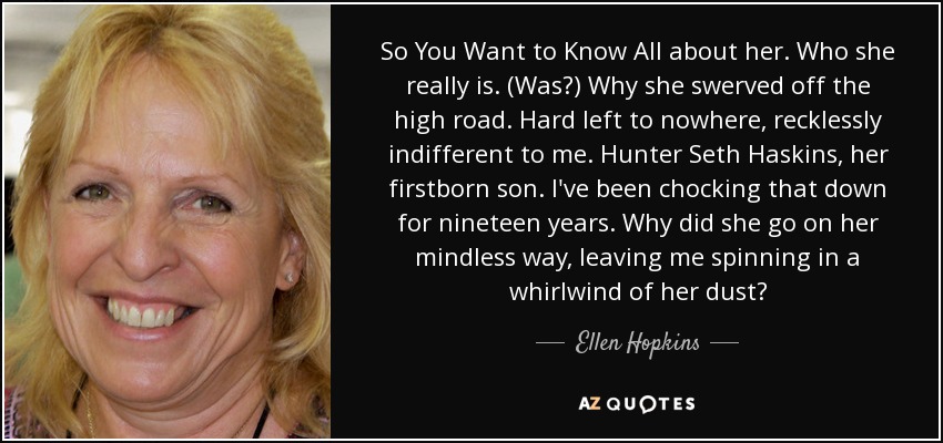 So You Want to Know All about her. Who she really is. (Was?) Why she swerved off the high road. Hard left to nowhere, recklessly indifferent to me. Hunter Seth Haskins, her firstborn son. I've been chocking that down for nineteen years. Why did she go on her mindless way, leaving me spinning in a whirlwind of her dust? - Ellen Hopkins