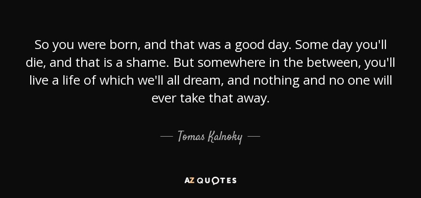 So you were born, and that was a good day. Some day you'll die, and that is a shame. But somewhere in the between, you'll live a life of which we'll all dream, and nothing and no one will ever take that away. - Tomas Kalnoky