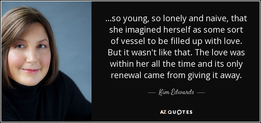 ...so young, so lonely and naive, that she imagined herself as some sort of vessel to be filled up with love. But it wasn't like that. The love was within her all the time and its only renewal came from giving it away. - Kim Edwards