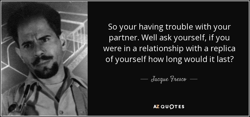 So your having trouble with your partner. Well ask yourself, if you were in a relationship with a replica of yourself how long would it last? - Jacque Fresco
