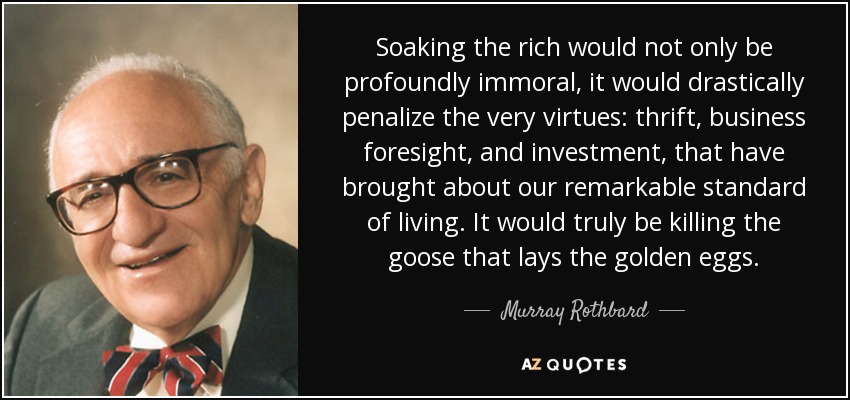 Soaking the rich would not only be profoundly immoral, it would drastically penalize the very virtues: thrift, business foresight, and investment, that have brought about our remarkable standard of living. It would truly be killing the goose that lays the golden eggs. - Murray Rothbard