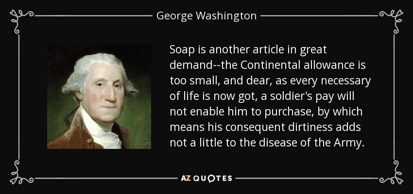 Soap is another article in great demand--the Continental allowance is too small, and dear, as every necessary of life is now got, a soldier's pay will not enable him to purchase, by which means his consequent dirtiness adds not a little to the disease of the Army. - George Washington