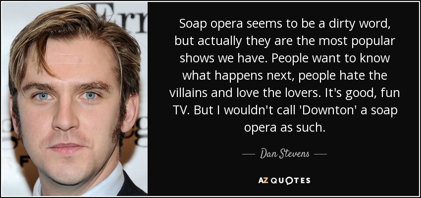 Soap opera seems to be a dirty word, but actually they are the most popular shows we have. People want to know what happens next, people hate the villains and love the lovers. It's good, fun TV. But I wouldn't call 'Downton' a soap opera as such. - Dan Stevens