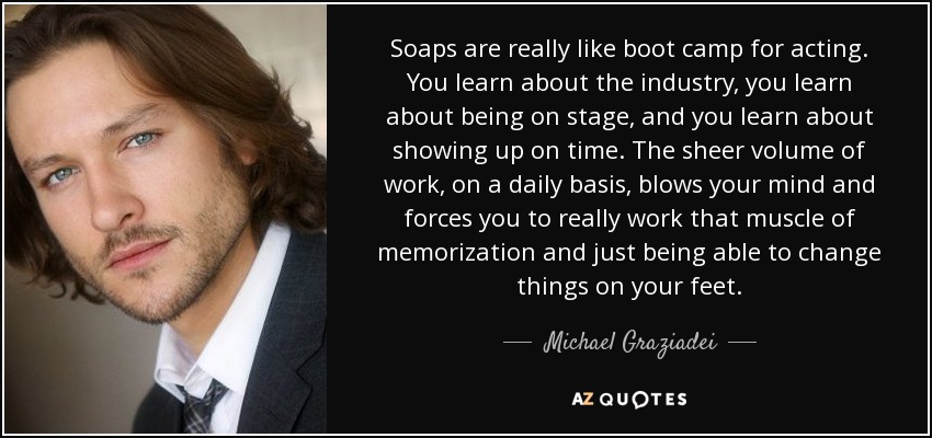 Soaps are really like boot camp for acting. You learn about the industry, you learn about being on stage, and you learn about showing up on time. The sheer volume of work, on a daily basis, blows your mind and forces you to really work that muscle of memorization and just being able to change things on your feet. - Michael Graziadei
