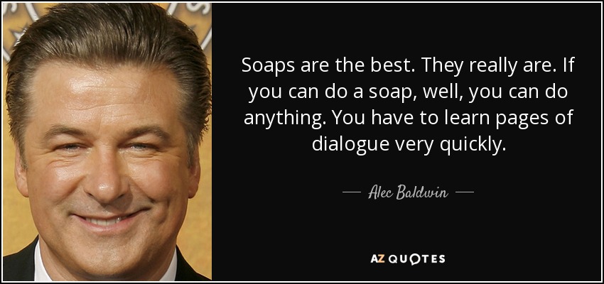 Soaps are the best. They really are. If you can do a soap, well, you can do anything. You have to learn pages of dialogue very quickly. - Alec Baldwin