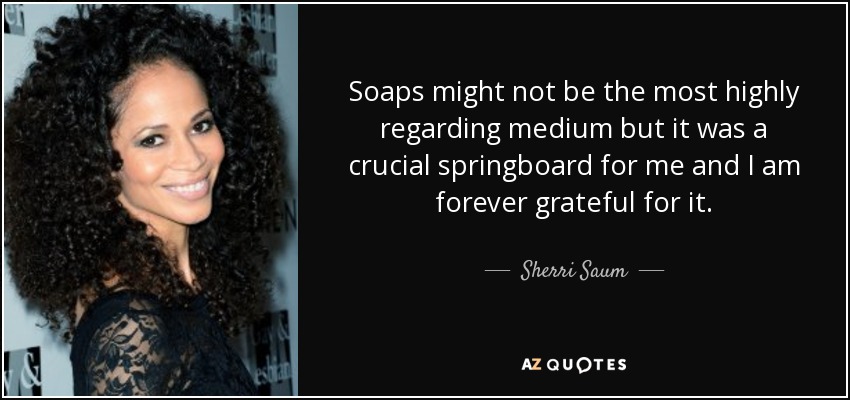 Soaps might not be the most highly regarding medium but it was a crucial springboard for me and I am forever grateful for it. - Sherri Saum
