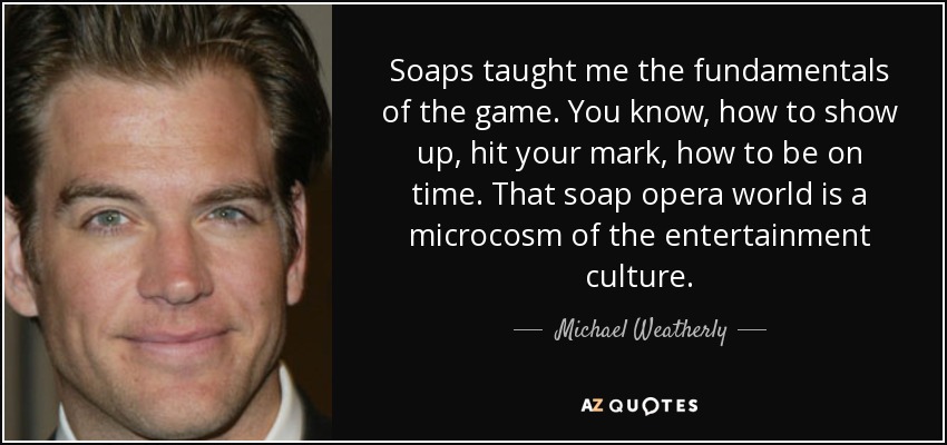 Soaps taught me the fundamentals of the game. You know, how to show up, hit your mark, how to be on time. That soap opera world is a microcosm of the entertainment culture. - Michael Weatherly