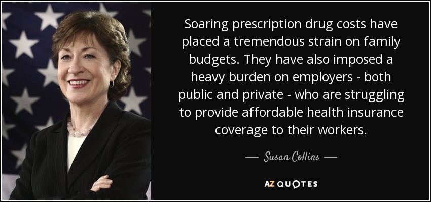 Soaring prescription drug costs have placed a tremendous strain on family budgets. They have also imposed a heavy burden on employers - both public and private - who are struggling to provide affordable health insurance coverage to their workers. - Susan Collins