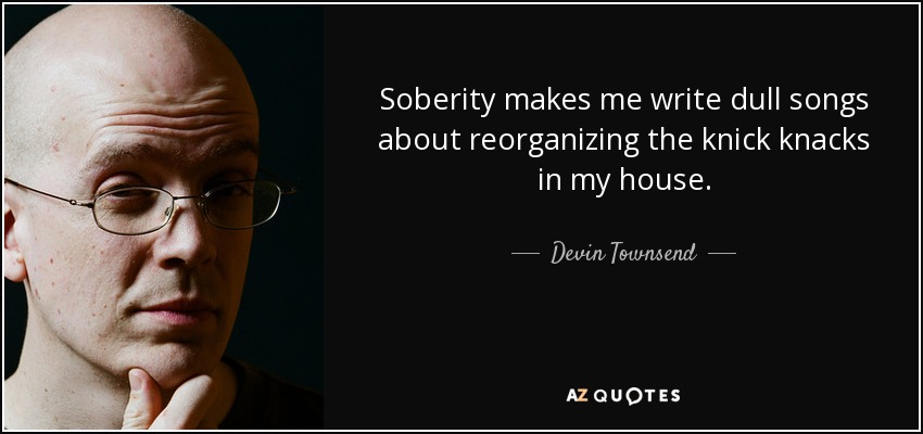 Soberity makes me write dull songs about reorganizing the knick knacks in my house. - Devin Townsend