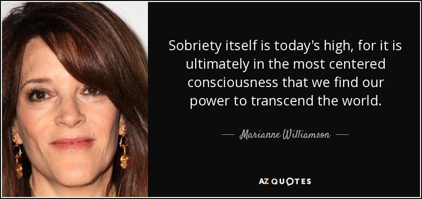 Sobriety itself is today's high, for it is ultimately in the most centered consciousness that we find our power to transcend the world. - Marianne Williamson