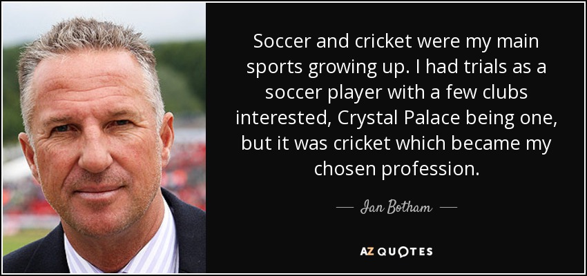 Soccer and cricket were my main sports growing up. I had trials as a soccer player with a few clubs interested, Crystal Palace being one, but it was cricket which became my chosen profession. - Ian Botham