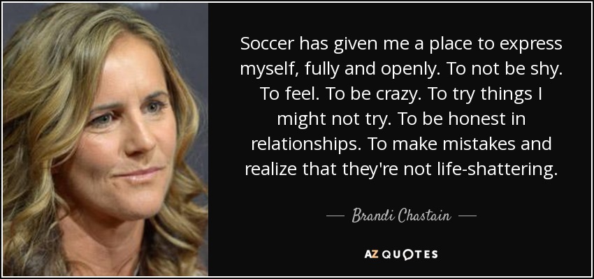 Soccer has given me a place to express myself, fully and openly. To not be shy. To feel. To be crazy. To try things I might not try. To be honest in relationships. To make mistakes and realize that they're not life-shattering. - Brandi Chastain