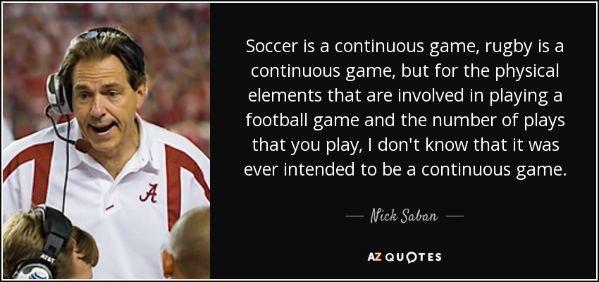 Soccer is a continuous game, rugby is a continuous game, but for the physical elements that are involved in playing a football game and the number of plays that you play, I don't know that it was ever intended to be a continuous game. - Nick Saban