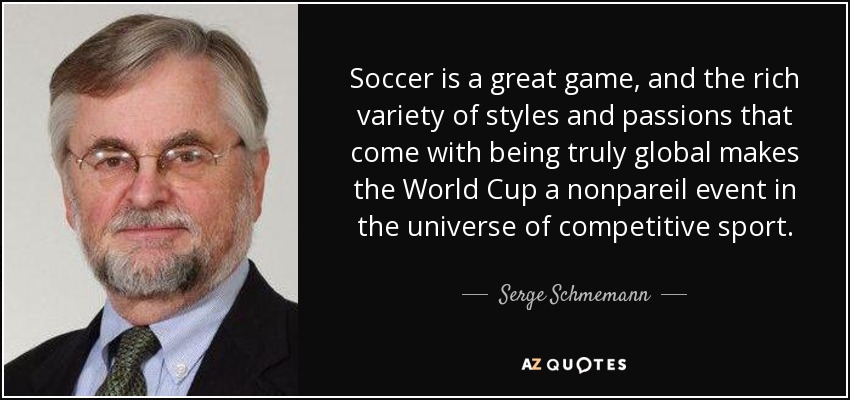 Soccer is a great game, and the rich variety of styles and passions that come with being truly global makes the World Cup a nonpareil event in the universe of competitive sport. - Serge Schmemann