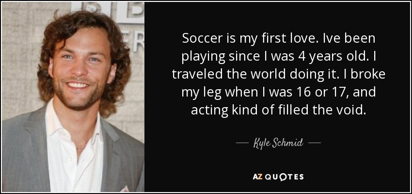 Soccer is my first love. Ive been playing since I was 4 years old. I traveled the world doing it. I broke my leg when I was 16 or 17, and acting kind of filled the void. - Kyle Schmid