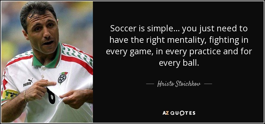 Soccer is simple... you just need to have the right mentality, fighting in every game, in every practice and for every ball. - Hristo Stoichkov