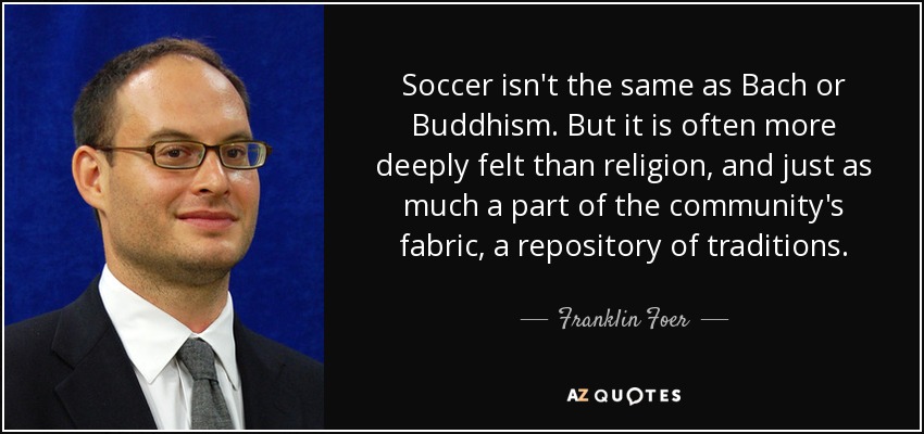 Soccer isn't the same as Bach or Buddhism. But it is often more deeply felt than religion, and just as much a part of the community's fabric, a repository of traditions. - Franklin Foer